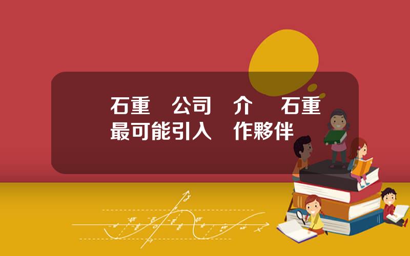 蘭石重裝公司簡介 蘭石重裝最可能引入郃作夥伴